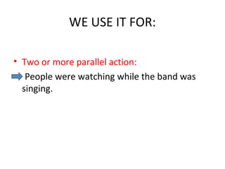 WE USE IT FOR:
• Two or more parallel action:
People were watching while the band was
singing.