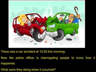 There was a car accident at 10:20 this morning.
Now the police officer is interrogating people to know how it
happened.
What were they doing when it occurred?
 