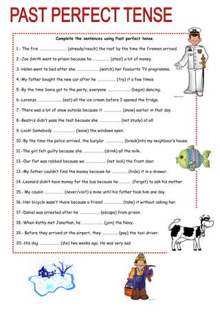 Complete the sentences using Past perfect tense.
1.- The fire ………………………… (already/reach) the roof by the time the firemen arrived.
2.-Joe Smith went to prison because he …..…………. (steal) a lot of money.
3.-Helen went to bed after she …………………… (watch) her favourite TV programme.
4.-My father bought the new car after he ……………….. (try) it a few times.
5.-By the time Sonia got to the party, everyone ……………………. (begin) dancing.
6.-Lorenzo …………………….. (eat) all the ice cream before I opened the fridge.
7.-There was a lot of snow outside because it ……………….. (snow) earlier in that day.
8.-Beatriz didn’t pass the test because she ………………….. (not study) at all.
9.-Look! Somebody …………………… (leave) the windows open.
10.-By the time the police arrived, the burglar ……………….. (break)into my neighbour’s house.
11.-The girl felt guilty because she …………………. (drink) all the milk.
12.-Our flat was robbed because we …………………. (not lock) the front door.
13.-My father couldn’t find the money because he …………….. (hide) it in a drawer.
14.-Leonard didn’t have money for the bus because he …………. (forget) to ask his mother.
15.- My cousin ………………… (never/visit) a mine until his father took him one day.
16.-Her bicycle wasn’t there because a friend ……………..… (take) it without asking her.
17.-Daniel was arrested after he …….…………… (escape) from prison.
18.-When Kathy met Jonathan, he ………………….. (join) the Navy.
19.- Before they arrived at the airport, they …………….. (pay) the taxi driver.
20.-His dog …………………. (die) two weeks ago. He was very sad.
 