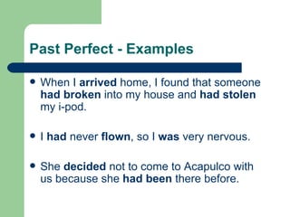 Past Perfect - Examples When I  arrived  home, I found that someone  had broken  into my house and  had stolen  my i-pod. I  had  never  flown , so I  was  very nervous. She  decided  not to come to Acapulco with us because she  had been  there before. 