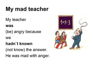 My mad teacher
My teacher
was
(be) angry because
we
hadn`t known
(not know) the answer.
He was mad with anger.
 