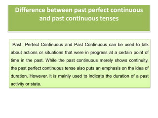 Difference between past perfect continuous
and past continuous tenses
Past Perfect Continuous and Past Continuous can be used to talk
about actions or situations that were in progress at a certain point of
time in the past. While the past continuous merely shows continuity,
the past perfect continuous tense also puts an emphasis on the idea of
duration. However, it is mainly used to indicate the duration of a past
activity or state.
 
