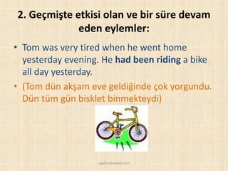 2. Geçmişte etkisi olan ve bir süre devam
eden eylemler:
• Tom was very tired when he went home
yesterday evening. He had been riding a bike
all day yesterday.
• (Tom dün akşam eve geldiğinde çok yorgundu.
Dün tüm gün bisklet binmekteydi)
ingilizcebankasi.com
 