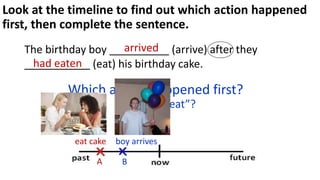 Look at the timeline to find out which action happened
first, then complete the sentence.
The birthday boy __________ (arrive) after they
___________ (eat) his birthday cake.
Which action happened first?
“arrive” or eat”?
boy arrives
eat cake
arrived
had eaten
B
A
 