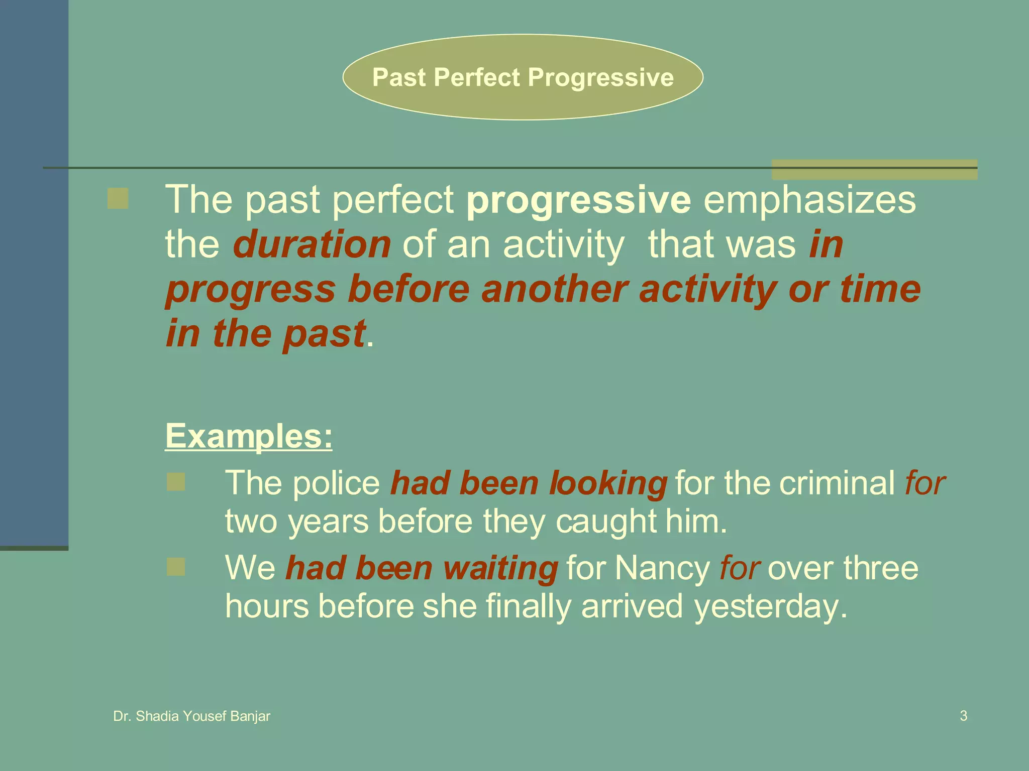 The past perfect  progressive  emphasizes the  duration  of an activity  that was  in progress before another activity or time in the past .  Past Perfect Progressive Examples: The police  had been looking  for the criminal  for  two years before they caught him. We  had been waiting  for Nancy  for  over three hours before she finally arrived yesterday. 