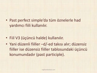 • Past perfect simple’da tüm öznelerle had
yardımcı fiili kullanılır.
• Fiil V3 (üçüncü halde) kullanılır.
• Yani düzenli fiiller –d/-ed takısı alır; düzensiz
fiiller ise düzensiz fiiller tablosundaki üçüncü
konumundadır (past participle).
ingilizcebankasi.com
 