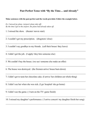 Past Perfect Tense with “By the Time… and Already”
Make sentences with the past perfect and the words provided. Follow the example below.
Ex. I missed my plane. (airport/ plane take off)
By the time I got to the airport, the plane had already taken off.
1. I missed the show. (theater/ movie start)
________________________________________________________________________
2. I couldn’t get my prescription. (drugstore/ close)
________________________________________________________________________
3. I couldn’t say goodbye to my friends. (call their house/ they leave)
________________________________________________________________________
4. I didn’t get the job. (I apply/ they hire someone else)
________________________________________________________________________
5. We couldn’t buy the house. (we see/ someone else make an offer)
________________________________________________________________________
6. The house was destroyed. (the firemen arrive/ house burn down)
________________________________________________________________________
7. I didn’t get to taste her chocolate cake. (I arrive/ her children eat whole thing)
________________________________________________________________________
8. I didn’t see her when she was sick. (I go/ hospital/ she go home)
________________________________________________________________________
9. I didn’t see the game. ( I turn on the TV/ game finish)
________________________________________________________________________
10. I missed my daughter’s performance. ( I arrive concert/ my daughter finish her song)
_______________________________________________________________________
 