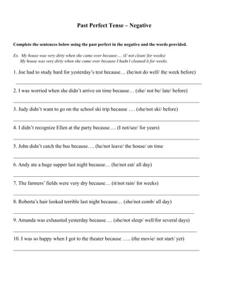 Past Perfect Tense – Negative
Complete the sentences below using the past perfect in the negative and the words provided.
Ex. My house was very dirty when she came over because…. (I/ not clean/ for weeks)
My house was very dirty when she came over because I hadn’t cleaned it for weeks.
1. Joe had to study hard for yesterday’s test because… (he/not do well/ the week before)
________________________________________________________________________
2. I was worried when she didn’t arrive on time because… (she/ not be/ late/ before)
________________________________________________________________________
3. Judy didn’t want to go on the school ski trip because …. (she/not ski/ before)
________________________________________________________________________
4. I didn’t recognize Ellen at the party because…. (I not/see/ for years)
________________________________________________________________________
5. John didn’t catch the bus because…. (he/not leave/ the house/ on time
________________________________________________________________________
6. Andy ate a huge supper last night because… (he/not eat/ all day)
________________________________________________________________________
7. The farmers’ fields were very dry because… (it/not rain/ for weeks)
________________________________________________________________________
8. Roberta’s hair looked terrible last night because… (she/not comb/ all day)
______________________________________________________________________
9. Amanda was exhausted yesterday because…. (she/not sleep/ well/for several days)
_______________________________________________________________________
10. I was so happy when I got to the theater because ….. (the movie/ not start/ yet)
________________________________________________________________________  
 