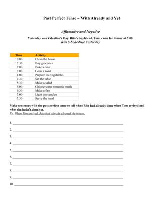 Past Perfect Tense – With Already and Yet
Affirmative and Negative
Yesterday was Valentine’s Day. Rita’s boyfriend, Tom, came for dinner at 5:00.
Rita’s Schedule Yesterday
Make sentences with the past perfect tense to tell what Rita had already done when Tom arrived and
what she hadn’t done yet.
Ex. When Tom arrived, Rita had already cleaned the house.
1. ______________________________________________________________________
2. ______________________________________________________________________
3. ______________________________________________________________________
4. ______________________________________________________________________
5. ______________________________________________________________________
6. ______________________________________________________________________
7. ______________________________________________________________________
8. ______________________________________________________________________
9. ______________________________________________________________________
10. _____________________________________________________________________ 
Time Activity
10:00 Clean the house
12:30 Buy groceries
2:00 Bake a cake
3:00 Cook a roast
4:00 Prepare the vegetables
4:30 Set the table
5:30 Make a salad
6:00 Choose some romantic music
6:30 Make a fire
7:00 Light the candles
7:30 Serve the meal
 