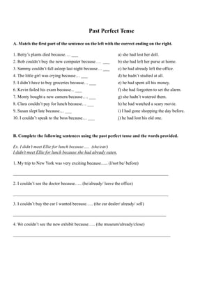 Past Perfect Tense
A. Match the first part of the sentence on the left with the correct ending on the right.
1. Betty’s plants died because…. ___ a) she had lost her doll.
2. Bob couldn’t buy the new computer because…. ___ b) she had left her purse at home.
3. Sammy couldn’t fall asleep last night because… ___ c) he had already left the office.
4. The little girl was crying because… ___ d) he hadn’t studied at all.
5. I didn’t have to buy groceries because… ___ e) he had spent all his money.
6. Kevin failed his exam because... ___ f) she had forgotten to set the alarm.
7. Monty bought a new camera because…. ___ g) she hadn’t watered them.
8. Clara couldn’t pay for lunch because… ___ h) he had watched a scary movie.
9. Susan slept late because… ___ i) I had gone shopping the day before.
10. I couldn’t speak to the boss because… ___ j) he had lost his old one.
B. Complete the following sentences using the past perfect tense and the words provided.
Ex. I didn’t meet Ellie for lunch because….. (she/eat/)
I didn’t meet Ellie for lunch because she had already eaten.
1. My trip to New York was very exciting because….. (I/not be/ before)
_______________________________________________________________________
2. I couldn’t see the doctor because….. (he/already/ leave the office)
_______________________________________________________________________
3. I couldn’t buy the car I wanted because….. (the car dealer/ already/ sell)
______________________________________________________________________
4. We couldn’t see the new exhibit because….. (the museum/already/close)
________________________________________________________________________
 