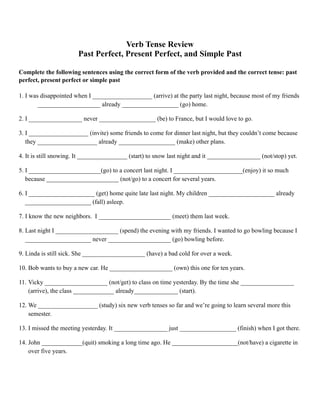 Verb Tense Review
Past Perfect, Present Perfect, and Simple Past
Complete the following sentences using the correct form of the verb provided and the correct tense: past
perfect, present perfect or simple past
1. I was disappointed when I ___________________ (arrive) at the party last night, because most of my friends
____________________ already __________________ (go) home.
2. I _________________ never __________________ (be) to France, but I would love to go.
3. I ___________________ (invite) some friends to come for dinner last night, but they couldn’t come because
they ___________________ already __________________ (make) other plans.
4. It is still snowing. It ________________ (start) to snow last night and it _________________ (not/stop) yet.
5. I _______________________(go) to a concert last night. I ______________________(enjoy) it so much
because _______________________ (not/go) to a concert for several years.
6. I _____________________ (get) home quite late last night. My children _____________________ already
_____________________ (fall) asleep.
7. I know the new neighbors. I _______________________ (meet) them last week.
8. Last night I ____________________ (spend) the evening with my friends. I wanted to go bowling because I
_____________________ never ____________________ (go) bowling before.
9. Linda is still sick. She ____________________ (have) a bad cold for over a week.
10. Bob wants to buy a new car. He ____________________ (own) this one for ten years.
11. Vicky ____________________ (not/get) to class on time yesterday. By the time she _________________
(arrive), the class _____________ already______________ (start).
12. We ___________________ (study) six new verb tenses so far and we’re going to learn several more this
semester.
13. I missed the meeting yesterday. It _________________ just __________________ (finish) when I got there.
14. John _____________(quit) smoking a long time ago. He _____________________(not/have) a cigarette in
over five years. 
 
