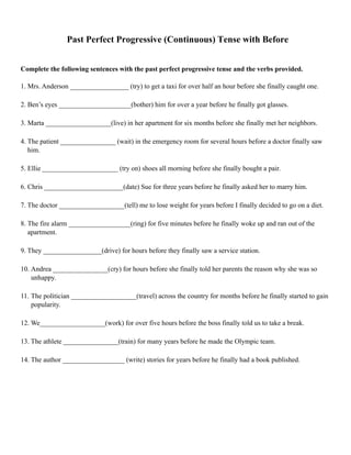 Past Perfect Progressive (Continuous) Tense with Before
Complete the following sentences with the past perfect progressive tense and the verbs provided.
1. Mrs. Anderson _________________ (try) to get a taxi for over half an hour before she finally caught one.
2. Ben’s eyes _____________________(bother) him for over a year before he finally got glasses.
3. Marta ___________________(live) in her apartment for six months before she finally met her neighbors.
4. The patient ________________ (wait) in the emergency room for several hours before a doctor finally saw
him.
5. Ellie ______________________ (try on) shoes all morning before she finally bought a pair.
6. Chris _______________________(date) Sue for three years before he finally asked her to marry him.
7. The doctor ___________________(tell) me to lose weight for years before I finally decided to go on a diet.
8. The fire alarm __________________(ring) for five minutes before he finally woke up and ran out of the
apartment.
9. They _________________(drive) for hours before they finally saw a service station.
10. Andrea ________________(cry) for hours before she finally told her parents the reason why she was so
unhappy.
11. The politician ___________________(travel) across the country for months before he finally started to gain
popularity.
12. We___________________(work) for over five hours before the boss finally told us to take a break.
13. The athlete ________________(train) for many years before he made the Olympic team.
14. The author __________________ (write) stories for years before he finally had a book published. 
 