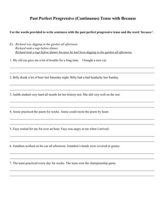 Past Perfect Progressive (Continuous) Tense with Because
Use the words provided to write sentences with the past perfect progressive tense and the word ‘because’.
Ex. Richard was digging in the garden all afternoon.
Richard took a nap before dinner.
Richard took a nap before dinner because he had been digging in the garden all afternoon.
1. My old car gave me a lot of trouble for a long time. I bought a new car.
__________________________________________________________________________________________
__________________________________________________________________________________________
2. Billy drank a lot of beer last Saturday night. Billy had a bad headache last Sunday.
__________________________________________________________________________________________
__________________________________________________________________________________________
3. Judith studied very hard all month for her history test. She did very well on the test.
__________________________________________________________________________________________
__________________________________________________________________________________________
4. Annie practiced the poem for weeks. Annie could recite the poem by heart.
__________________________________________________________________________________________
__________________________________________________________________________________________
5. Faye waited for me for over an hour. Faye was angry at me when I arrived.
__________________________________________________________________________________________
__________________________________________________________________________________________
6. Jonathon worked on his car all afternoon. Jonathon’s hands were covered in grease.
__________________________________________________________________________________________
__________________________________________________________________________________________
7. The team practiced every day for weeks. The team won the championship game.
__________________________________________________________________________________________
__________________________________________________________________________________________  
 