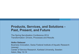 Products, Services, and Solutions -
Past, Present, and Future
The Spring Servitization Conference 2014
Transformation: Drivers, Processes and Results
Heiko Gebauer
Business Innovation, Swiss Federal Institute of Aquatic Research
(eawag)
Center of Service Research, Karlstad University, Sweden
Aston, May 12-14
 