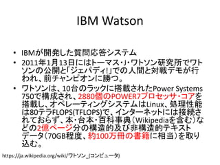 IBM Watson
• IBMが開発した質問応答システム
• 2011年1月13日にはトーマス・J・ワトソン研究所でワト
ソンの公開と「ジェパディ!」での人間と対戦デモが行
われ、前チャンピオンに勝つ。
• ワトソンは、10台のラックに搭載されたPower Systems
750で構成され、2880個のPOWER7プロセッサ・コアを
搭載し、オペレーティングシステムはLinux、処理性能
は80テラFLOPS(TFLOPS)で、インターネットには接続さ
れておらず、本・台本・百科事典（Wikipediaを含む）な
どの2億ページ分の構造的及び非構造的テキスト
データ（70GB程度、約100万冊の書籍に相当）を取り
込む。
https://ja.wikipedia.org/wiki/ワトソン_(コンピュータ)
 