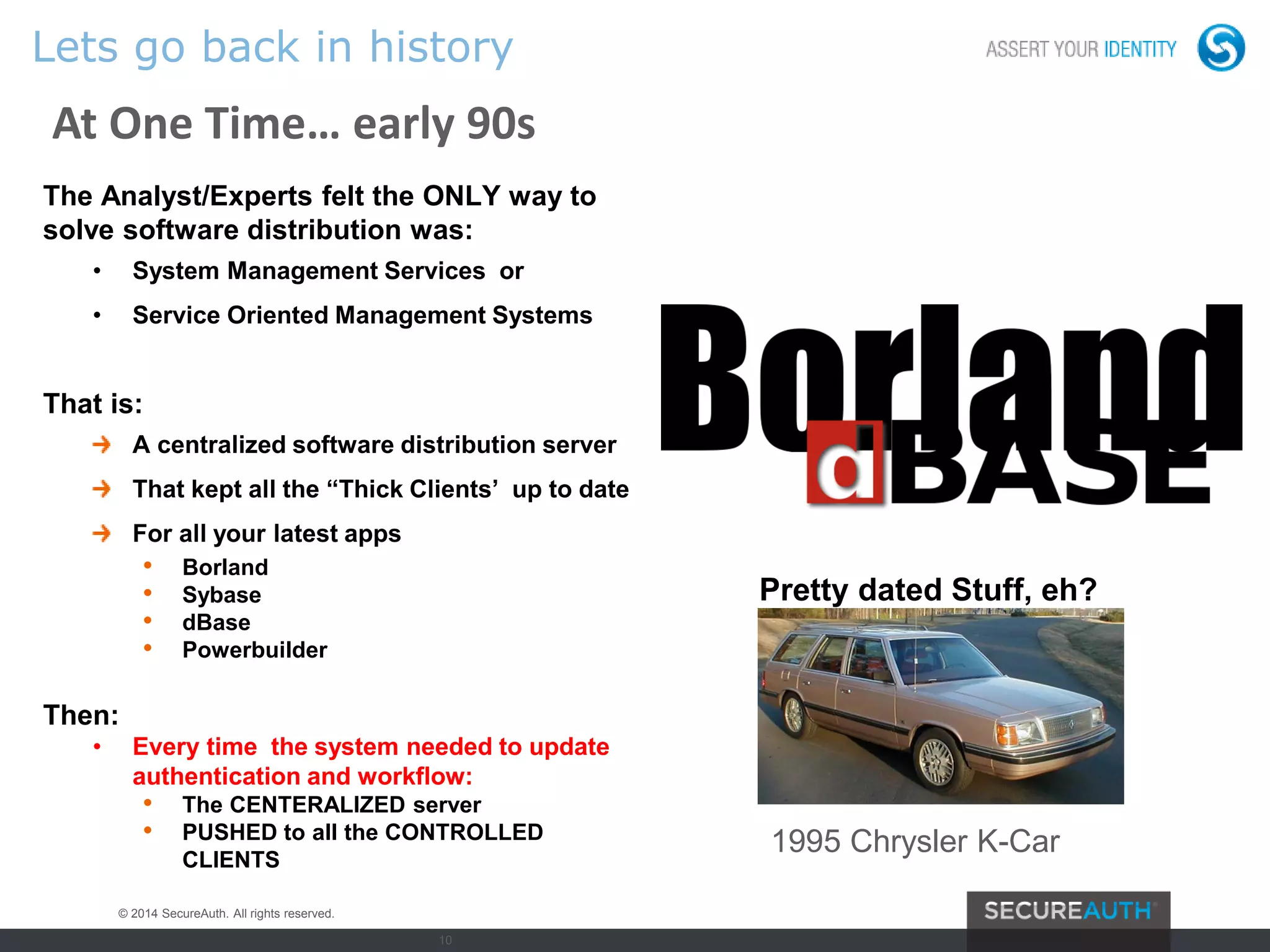 10
Lets go back in history
At One Time… early 90s
The Analyst/Experts felt the ONLY way to
solve software distribution was:
• System Management Services or
• Service Oriented Management Systems
That is:
A centralized software distribution server
That kept all the “Thick Clients’ up to date
For all your latest apps
• Borland
• Sybase
• dBase
• Powerbuilder
Then:
• Every time the system needed to update
authentication and workflow:
• The CENTERALIZED server
• PUSHED to all the CONTROLLED
CLIENTS
Pretty dated Stuff, eh?
1995 Chrysler K-Car
© 2014 SecureAuth. All rights reserved.
 