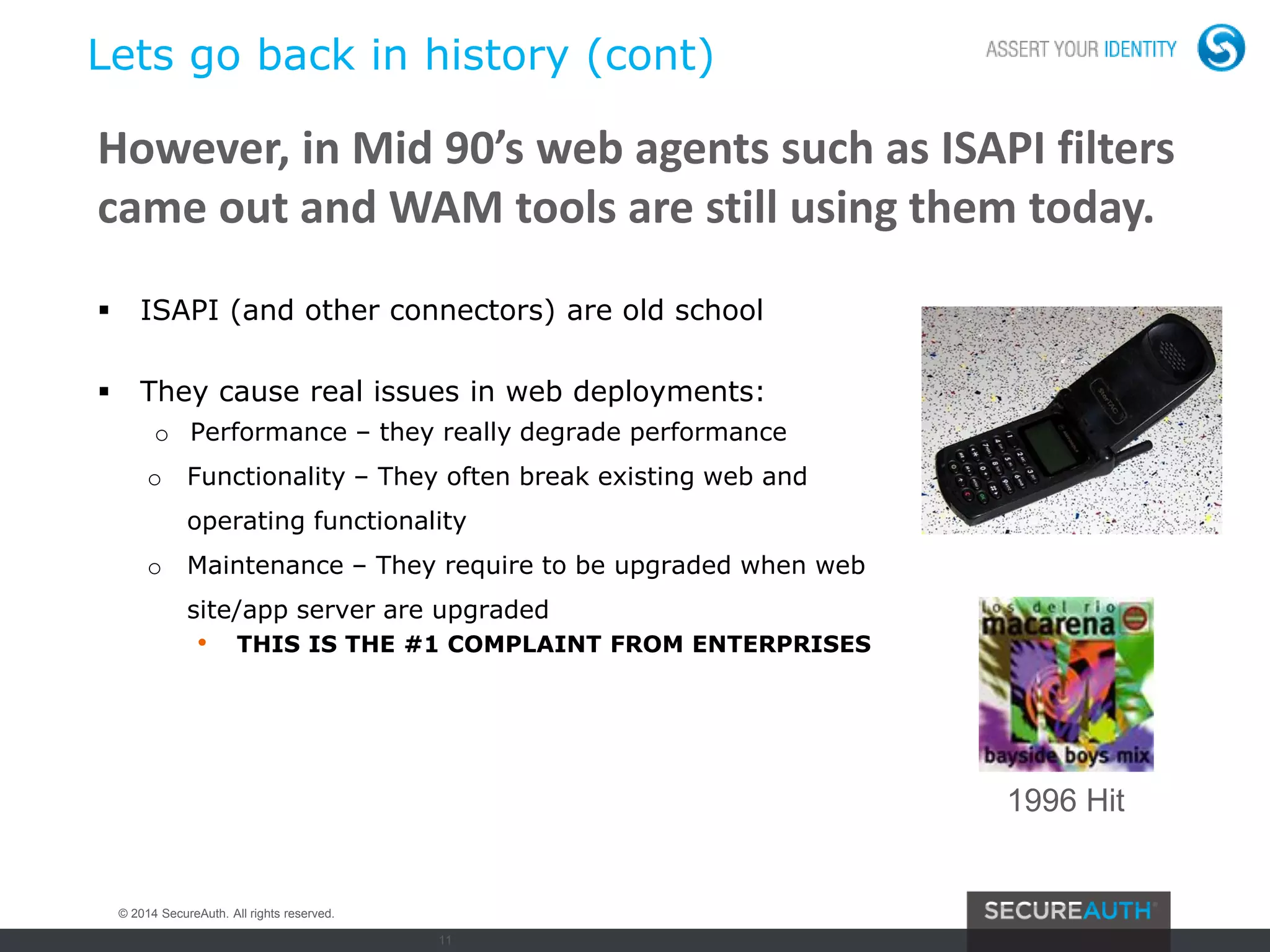 11
Lets go back in history (cont)
 ISAPI (and other connectors) are old school
 They cause real issues in web deployments:
o Performance – they really degrade performance
o Functionality – They often break existing web and
operating functionality
o Maintenance – They require to be upgraded when web
site/app server are upgraded
• THIS IS THE #1 COMPLAINT FROM ENTERPRISES
However, in Mid 90’s web agents such as ISAPI filters
came out and WAM tools are still using them today.
1996 Hit
© 2014 SecureAuth. All rights reserved.
 