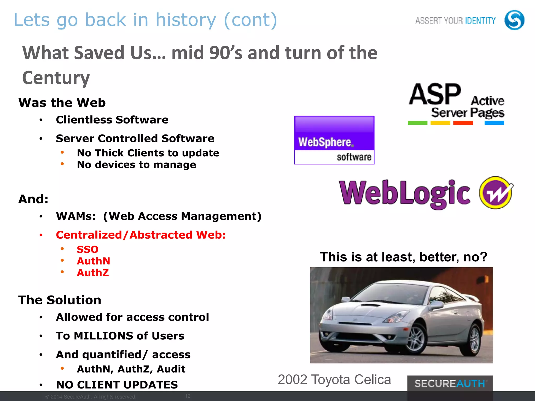 12
Lets go back in history (cont)
What Saved Us… mid 90’s and turn of the
Century
Was the Web
• Clientless Software
• Server Controlled Software
• No Thick Clients to update
• No devices to manage
And:
• WAMs: (Web Access Management)
• Centralized/Abstracted Web:
• SSO
• AuthN
• AuthZ
The Solution
• Allowed for access control
• To MILLIONS of Users
• And quantified/ access
• AuthN, AuthZ, Audit
• NO CLIENT UPDATES
This is at least, better, no?
2002 Toyota Celica
© 2014 SecureAuth. All rights reserved.
 