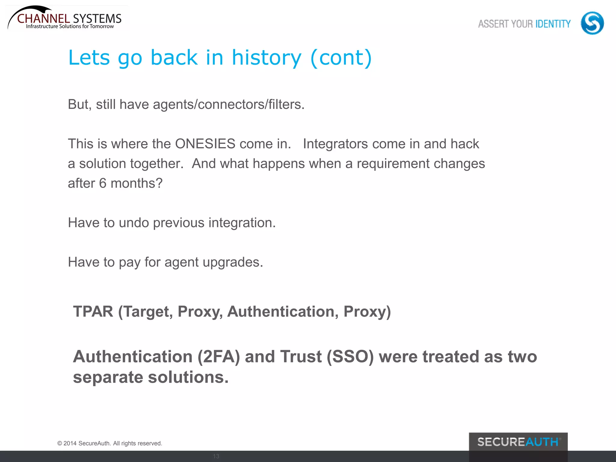 13
Lets go back in history (cont)
But, still have agents/connectors/filters.
This is where the ONESIES come in. Integrators come in and hack
a solution together. And what happens when a requirement changes
after 6 months?
Have to undo previous integration.
Have to pay for agent upgrades.
Authentication (2FA) and Trust (SSO) were treated as two
separate solutions.
© 2014 SecureAuth. All rights reserved.
TPAR (Target, Proxy, Authentication, Proxy)
 
