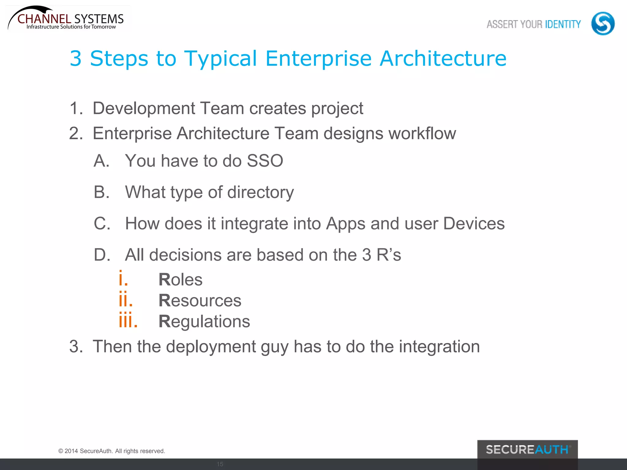 15
3 Steps to Typical Enterprise Architecture
1. Development Team creates project
2. Enterprise Architecture Team designs workflow
A. You have to do SSO
B. What type of directory
C. How does it integrate into Apps and user Devices
D. All decisions are based on the 3 R’s
i. Roles
ii. Resources
iii. Regulations
3. Then the deployment guy has to do the integration
© 2014 SecureAuth. All rights reserved.
 