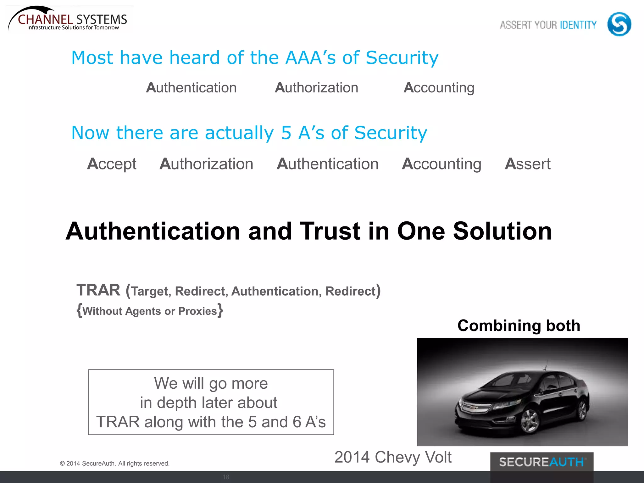 18
Most have heard of the AAA’s of Security
Authentication Authorization Accounting
Now there are actually 5 A’s of Security
Accept Authorization Authentication Accounting Assert
We will go more
in depth later about
TRAR along with the 5 and 6 A’s
Authentication and Trust in One Solution
© 2014 SecureAuth. All rights reserved. 2014 Chevy Volt
TRAR (Target, Redirect, Authentication, Redirect)
{Without Agents or Proxies}
Combining both
 