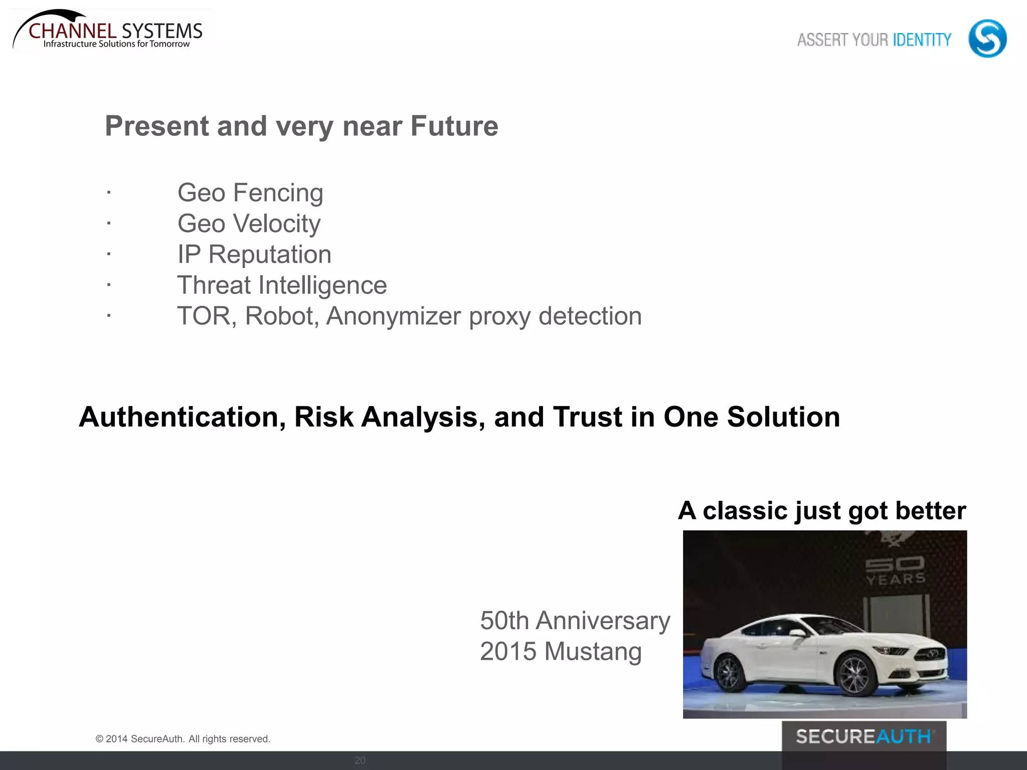 20
Present and very near Future
· Geo Fencing
· Geo Velocity
· IP Reputation
· Threat Intelligence
· TOR, Robot, Anonymizer proxy detection
Authentication, Risk Analysis, and Trust in One Solution
© 2014 SecureAuth. All rights reserved.
50th Anniversary
2015 Mustang
A classic just got better
 
