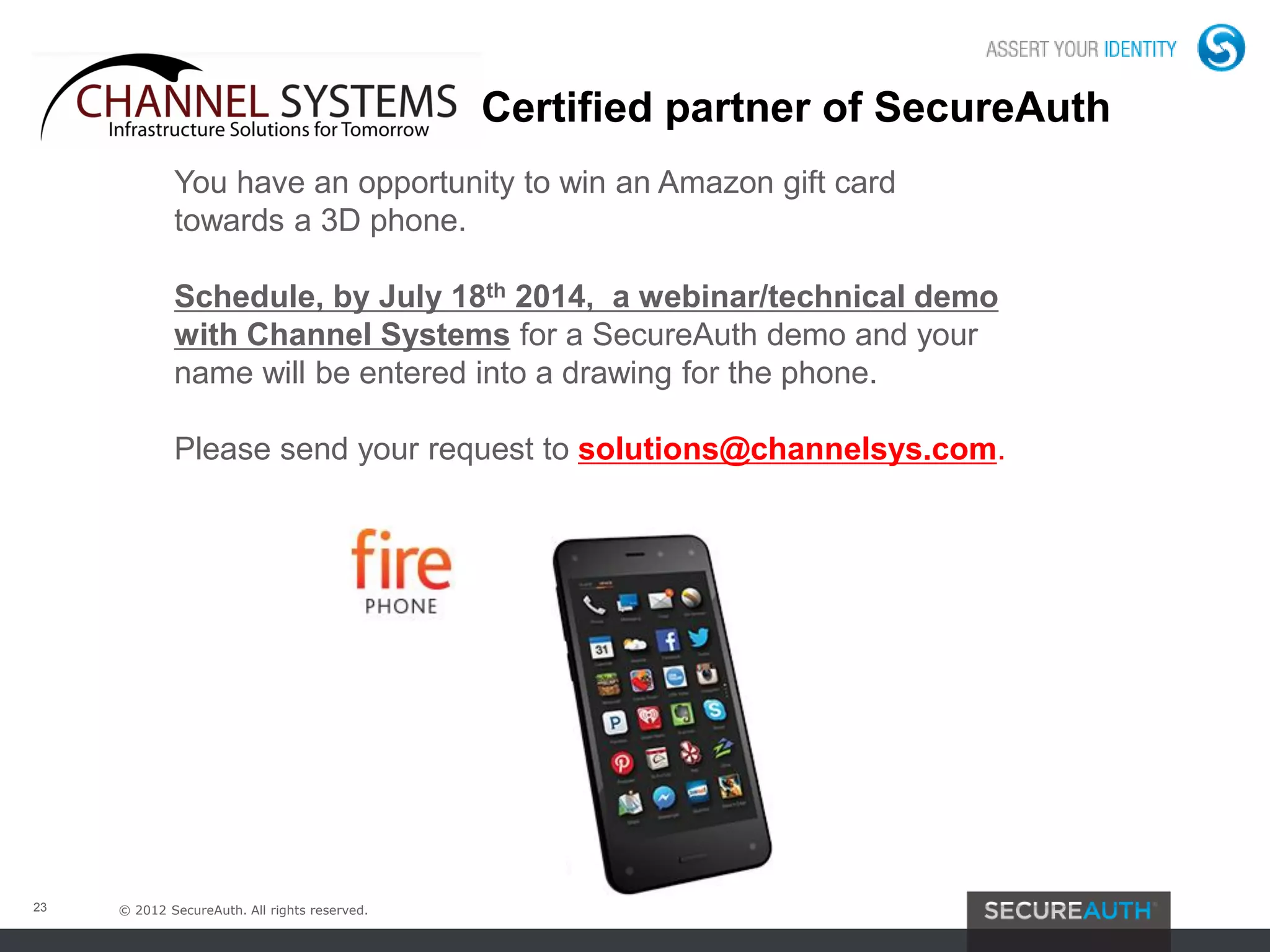 © 2012 SecureAuth. All rights reserved.23
You have an opportunity to win an Amazon gift card
towards a 3D phone.
Schedule, by July 18th 2014, a webinar/technical demo
with Channel Systems for a SecureAuth demo and your
name will be entered into a drawing for the phone.
Please send your request to solutions@channelsys.com.
Channel Systems Certified partner of SecureAuth
 