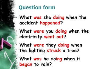 Question form
• What was she doing when the
accident happened?
• What were you doing when the
electricity went out?
• What were they doing when
the lighting struck a tree?
• What was he doing when it
began to rain?
 