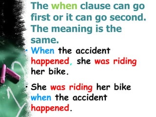 The when clause can go
first or it can go second.
The meaning is the
same.
• When the accident
happened, she was riding
her bike.
• She was riding her bike
when the accident
happened.
 