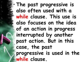 • The past progressive is
also often used with a
while clause. This use is
also focuses on the idea
of an action in progress
interrupted by another
past action. But in this
case, the past
progressive is used in the
while clause.
 