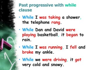 Past progressive with while
clause
• While I was taking a shower,
the telephone rang.
• While Dan and David were
playing basketball, it began to
rain.
• While I was running, I fell and
broke my ankle.
• While we were driving, it got
very cold and snowy.
 