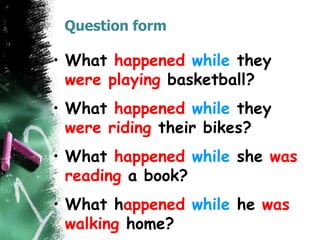 Question form
• What happened while they
were playing basketball?
• What happened while they
were riding their bikes?
• What happened while she was
reading a book?
• What happened while he was
walking home?
 