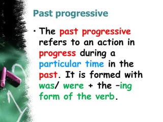 Past progressive
• The past progressive
refers to an action in
progress during a
particular time in the
past. It is formed with
was/ were + the –ing
form of the verb.
 