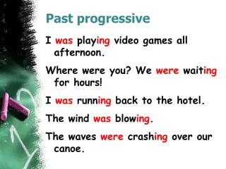 Past progressive
I was playing video games all
afternoon.
Where were you? We were waiting
for hours!
I was running back to the hotel.
The wind was blowing.
The waves were crashing over our
canoe.
 