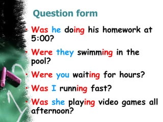 Question form
• Was he doing his homework at
5:00?
• Were they swimming in the
pool?
• Were you waiting for hours?
• Was I running fast?
• Was she playing video games all
afternoon?
 