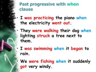 Past progressive with when
clause
• I was practicing the piano when
the electricity went out.
• They were walking their dog when
lighting struck a tree next to
them.
• I was swimming when it began to
rain.
• We were fishing when it suddenly
got very windy.
 