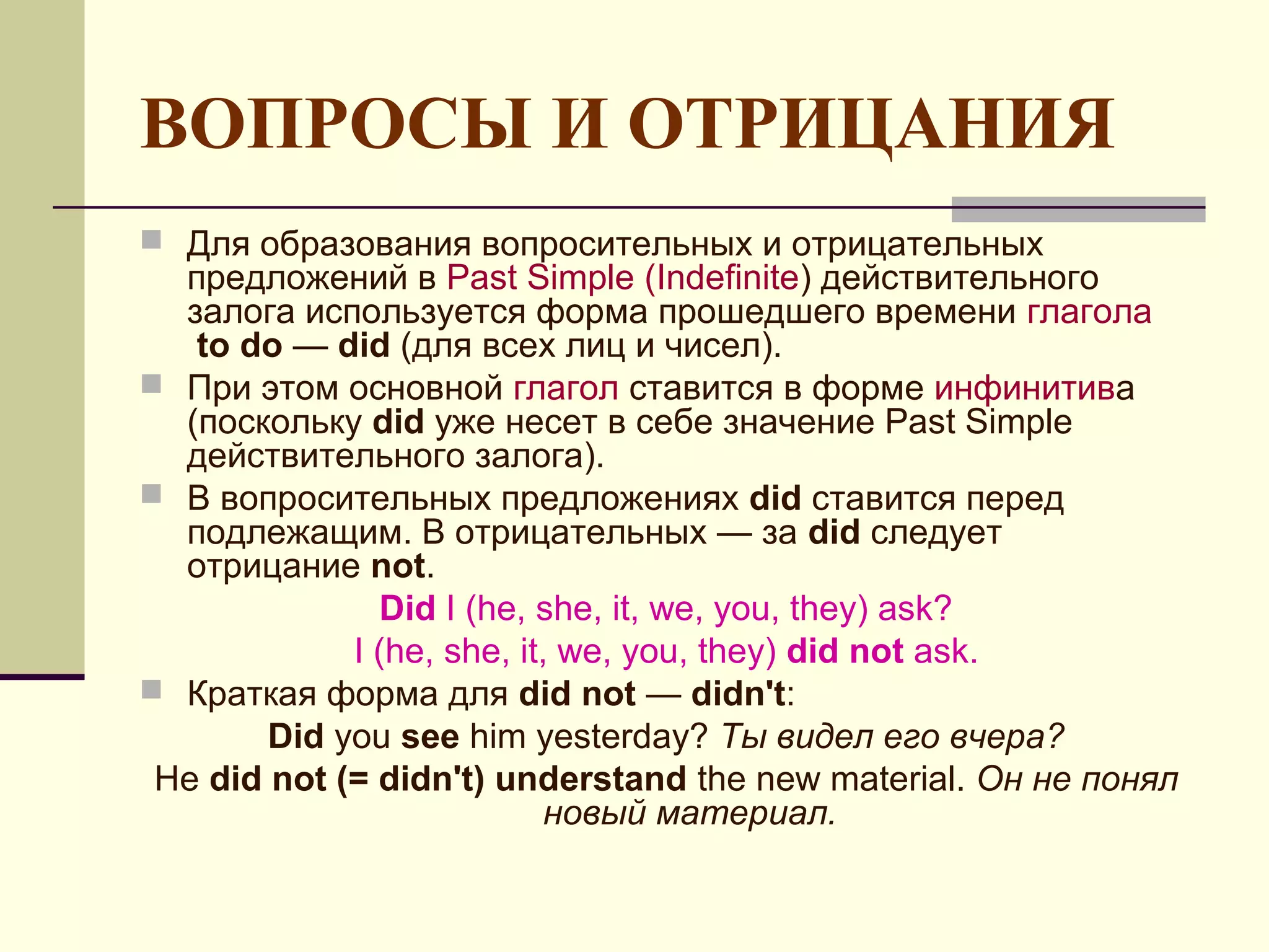 ВОПРОСЫ И ОТРИЦАНИЯ
 Для образования вопросительных и отрицательных
  предложений в Past Simple (Indefinite) действительного
  залога используется форма прошедшего времени глагола
   to do — did (для всех лиц и чисел).
 При этом основной глагол ставится в форме инфинитива
  (поскольку did уже несет в себе значение Past Simple
  действительного залога).
 В вопросительных предложениях did ставится перед
  подлежащим. В отрицательных — за did следует
  отрицание not.
               Did I (he, she, it, we, you, they) ask?
             I (he, she, it, we, you, they) did not ask.
 Краткая форма для did not — didn't:
        Did you see him yesterday? Ты видел его вчера?
 He did not (= didn't) understand the new material. Он не понял
                            новый материал.
 