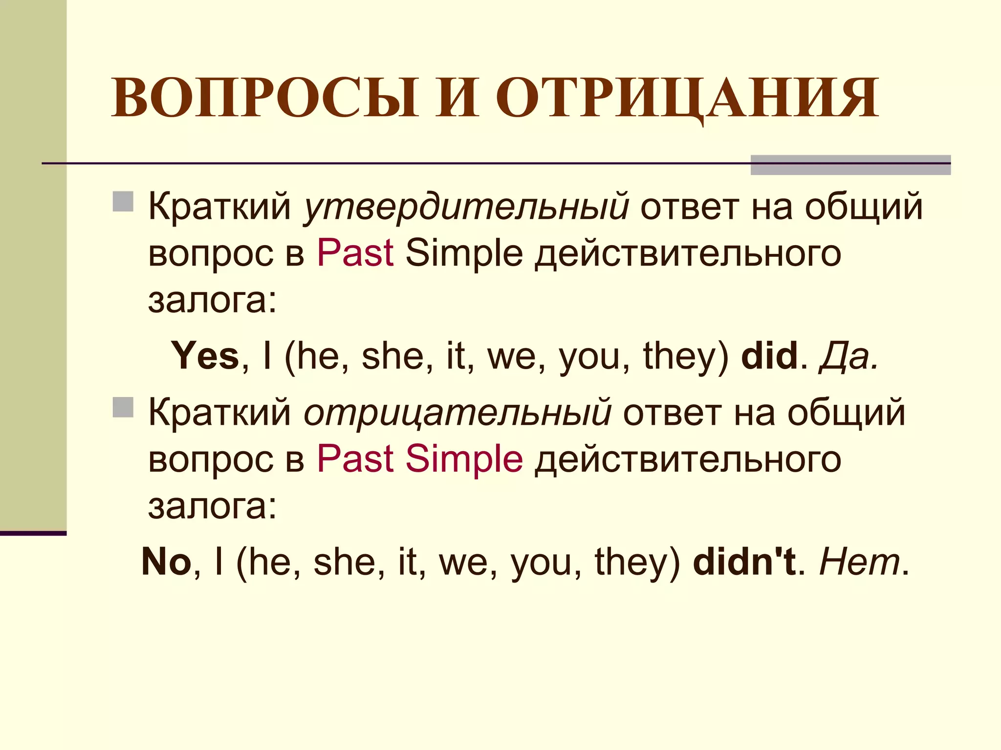 ВОПРОСЫ И ОТРИЦАНИЯ
 Краткий утвердительный ответ на общий
  вопрос в Past Simple действительного
  залога:
   Yes, I (he, she, it, we, you, they) did. Да.
 Краткий отрицательный ответ на общий
  вопрос в Past Simple действительного
  залога:
 No, I (he, she, it, we, you, they) didn't. Нет.
 
