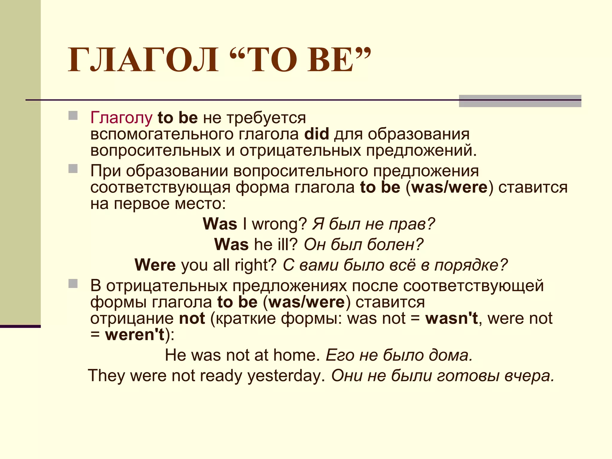 ГЛАГОЛ “TO BE”
 Глаголу to be не требуется
  вспомогательного глагола did для образования
  вопросительных и отрицательных предложений.
 При образовании вопросительного предложения
  соответствующая форма глагола to be (was/were) ставится
  на первое место:
                Was I wrong? Я был не прав?
                  Was he ill? Он был болен?
       Were you all right? С вами было всё в порядке?
 В отрицательных предложениях после соответствующей
  формы глагола to be (was/were) ставится
  отрицание not (краткие формы: was not = wasn't, were not
  = weren't):
           He was not at home. Его не было дома.
  They were not ready yesterday. Они не были готовы вчера.
 