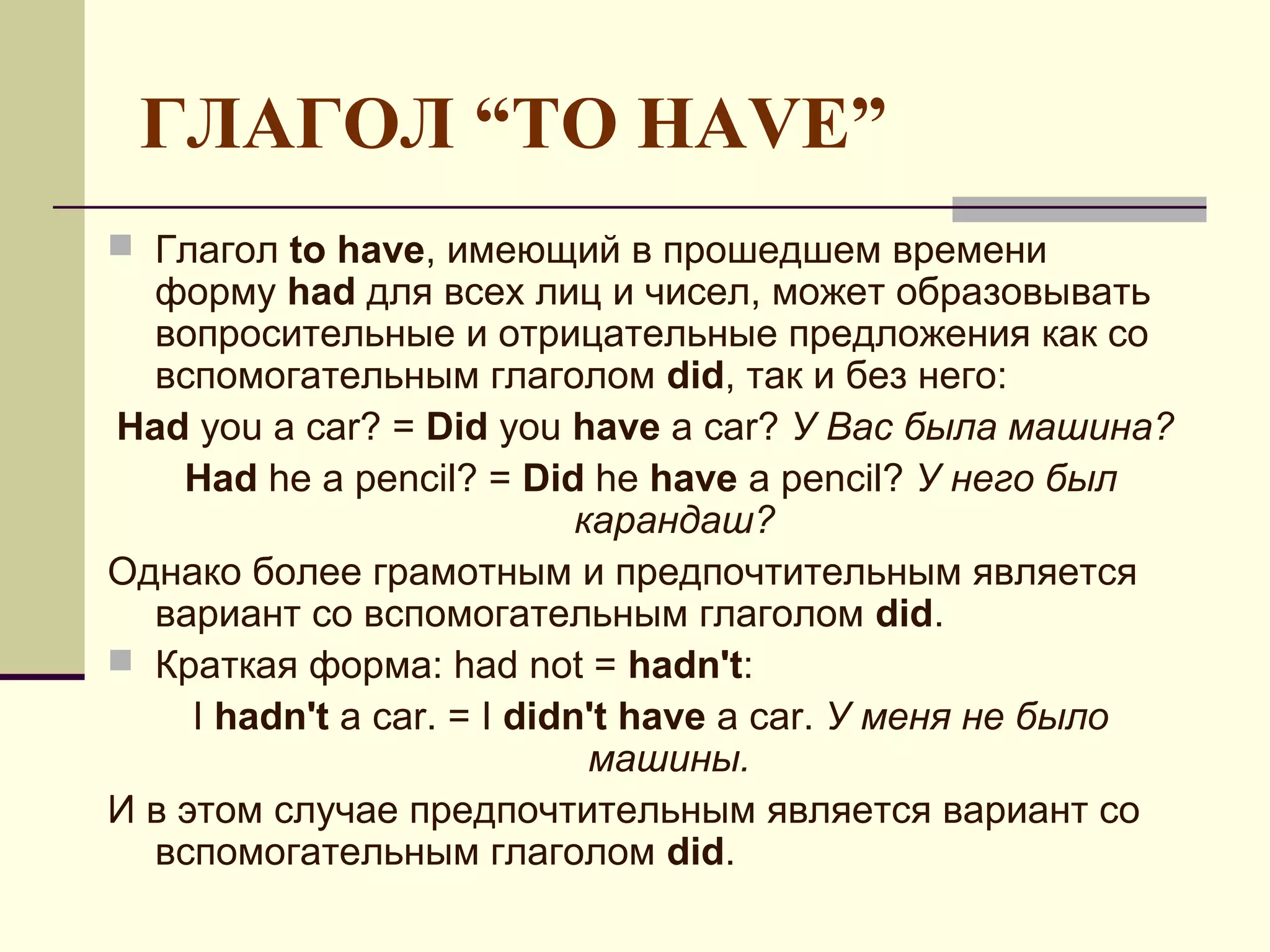 ГЛАГОЛ “TO HAVE”
 Глагол to have, имеющий в прошедшем времени
  форму had для всех лиц и чисел, может образовывать
  вопросительные и отрицательные предложения как со
  вспомогательным глаголом did, так и без него:
Had you a car? = Did you have a car? У Вас была машина?
    Had he a pencil? = Did he have a pencil? У него был
                             карандаш?
Однако более грамотным и предпочтительным является
  вариант со вспомогательным глаголом did.
 Краткая форма: had not = hadn't:
     I hadn't a car. = I didn't have a car. У меня не было
                              машины.
И в этом случае предпочтительным является вариант со
  вспомогательным глаголом did.
 