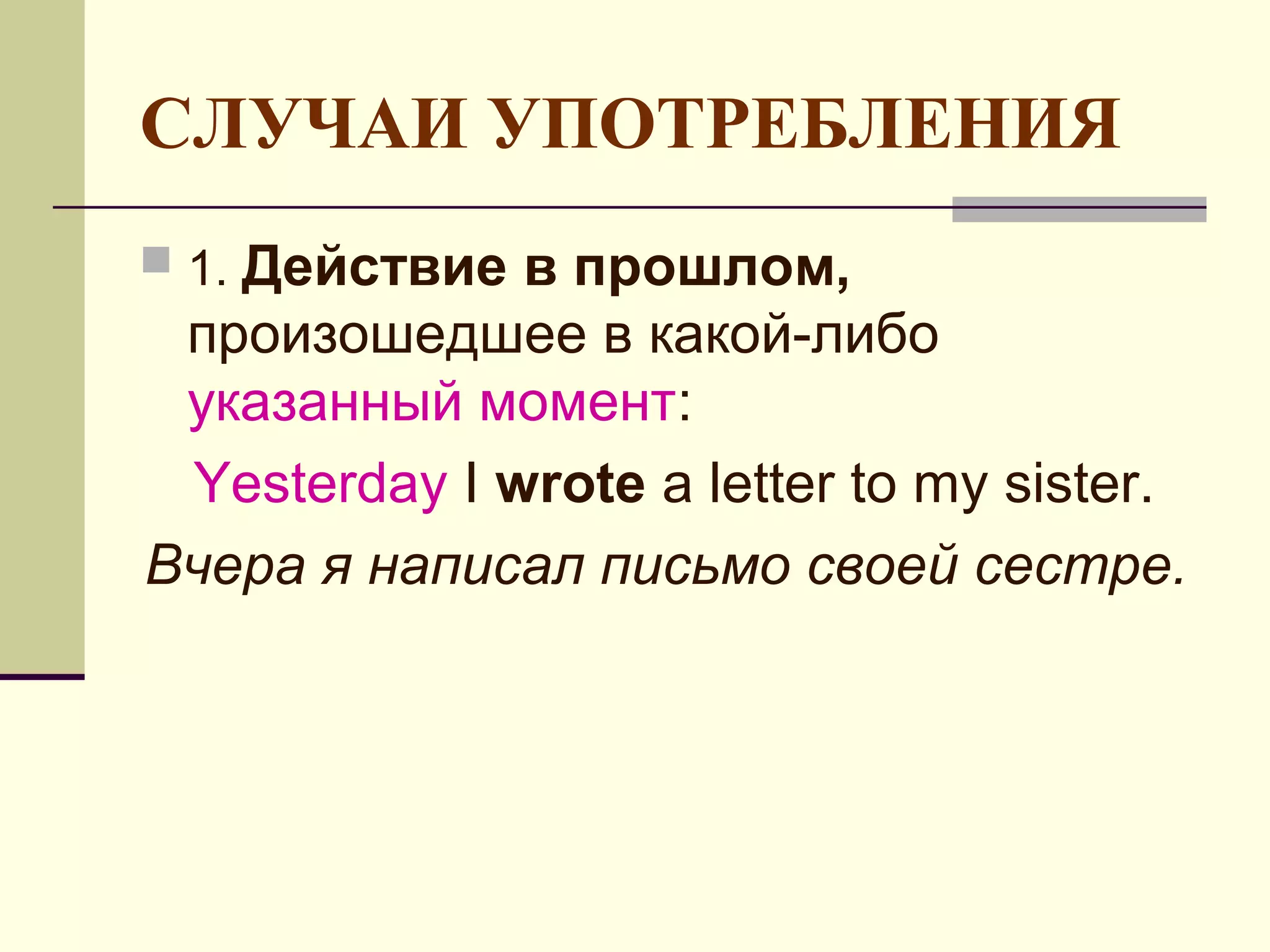 СЛУЧАИ УПОТРЕБЛЕНИЯ
   Действие в прошлом,
 1.
 произошедшее в какой-либо
 указанный момент:
 Yesterday I wrote a letter to my sister.
Вчера я написал письмо своей сестре.
 