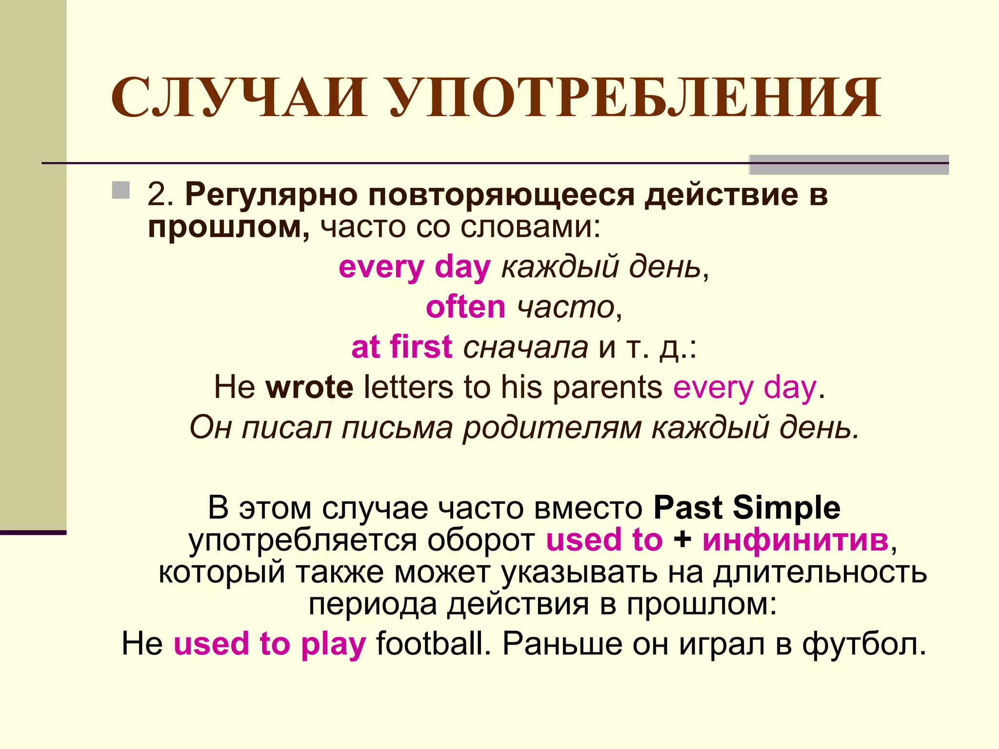 СЛУЧАИ УПОТРЕБЛЕНИЯ
 2. Регулярно повторяющееся действие в
  прошлом, часто со словами:
             every day каждый день,
                    often часто,
              at first сначала и т. д.:
     He wrote letters to his parents every day.
    Он писал письма родителям каждый день.

     В этом случае часто вместо Past Simple
    употребляется оборот used to + инфинитив,
  который также может указывать на длительность
           периода действия в прошлом:
He used to play football. Раньше он играл в футбол.
 