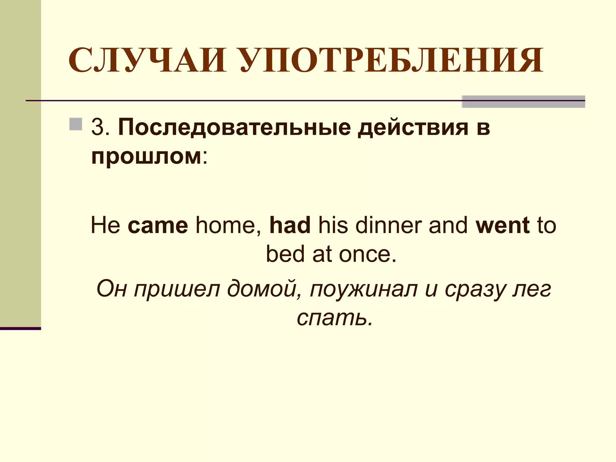 СЛУЧАИ УПОТРЕБЛЕНИЯ
 3. Последовательные действия в
 прошлом:

 He came home, had his dinner and went to
               bed at once.
 Он пришел домой, поужинал и сразу лег
                 спать.
 
