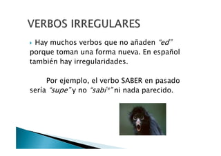 Hay muchos verbos que no añaden “ed”
porque toman una forma nueva. En español
también hay irregularidades.
Por ejemplo, el verbo SABER en pasadoPor ejemplo, el verbo SABER en pasado
sería “supe” y no “sabí*” ni nada parecido.
 