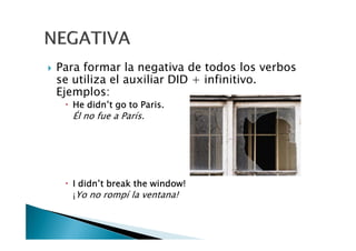 Para formar la negativa de todos los verbos
se utiliza el auxiliar DID + infinitivo.
Ejemplos:
HeHeHeHe didn’tdidn’tdidn’tdidn’t gogogogo totototo Paris.Paris.Paris.Paris.
Él no fue a París.
IIII didn’tdidn’tdidn’tdidn’t breakbreakbreakbreak thethethethe windowwindowwindowwindow!!!!
¡Yo no rompí la ventana!
 