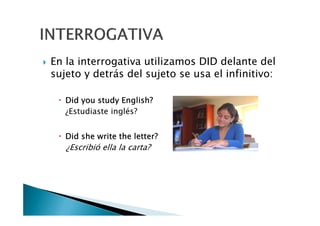 En la interrogativa utilizamos DID delante del
sujeto y detrás del sujeto se usa el infinitivo:
DidDidDidDid youyouyouyou studystudystudystudy EnglishEnglishEnglishEnglish????
¿Estudiaste inglés?¿Estudiaste inglés?
DidDidDidDid sheshesheshe writewritewritewrite thethethethe letterletterletterletter????
¿Escribió ella la carta?
 