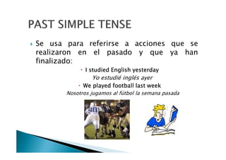 Se usa para referirse a acciones que se
realizaron en el pasado y que ya han
finalizado:
IIII studiedstudiedstudiedstudied EnglishEnglishEnglishEnglish yesterdayyesterdayyesterdayyesterday
Yo estudié inglés ayerYo estudié inglés ayer
WeWeWeWe playedplayedplayedplayed footballfootballfootballfootball lastlastlastlast weekweekweekweek
Nosotros jugamos al fútbol la semana pasada
 