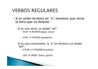Si el verbo termina en “y”, tenemos que mirar
la letra que va delante:
◦ Si es una vocal, se añade “ed”:
PLAY PLAYED (jugar, tocar)
STAY STAYED (quedarse)
◦ Si es una consonante, la “y” se elimina y se añade
“ied”:
STUDY STUDIED (estudiar)
CRY CRIED (llorar, gritar)
 