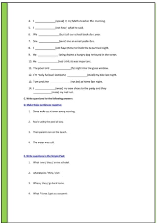 4. I ______________(speak) to my Maths teacher this morning.

    5. I ______________(not hear) what he said.

    6. We ______________ (buy) all our school books last year.

    7. She ______________(send) me an email yesterday.

    8. I ______________(not have) time to finish the report last night.

    9. He ______________ (bring) home a hungry dog he found in the street.

    10. He ______________(not think) it was important.

    11. The poor bird ______________(fly) right into the glass window.

    12. I’m really furious! Someone ______________(steal) my bike last night.

    13. Tom and Ann ______________(not be) at home last night.

    14. I ______________(wear) my new shoes to the party and they
         ______________(make) my feet hurt.

C. Write questions for the following answers:

D. Make these sentences negative:

    1.   Steve woke up at seven every morning.


    2.   Mark sat by the pool all day.


    3.   Their parents ran on the beach.


    4.   The water was cold.




E. Write questions in the Simple Past:

    1.   What time / they / arrive at hotel.


    2.   what places / they / visit


    3.   When / they / go back home.


    4.   What / Steve / get as a souvenir.
 