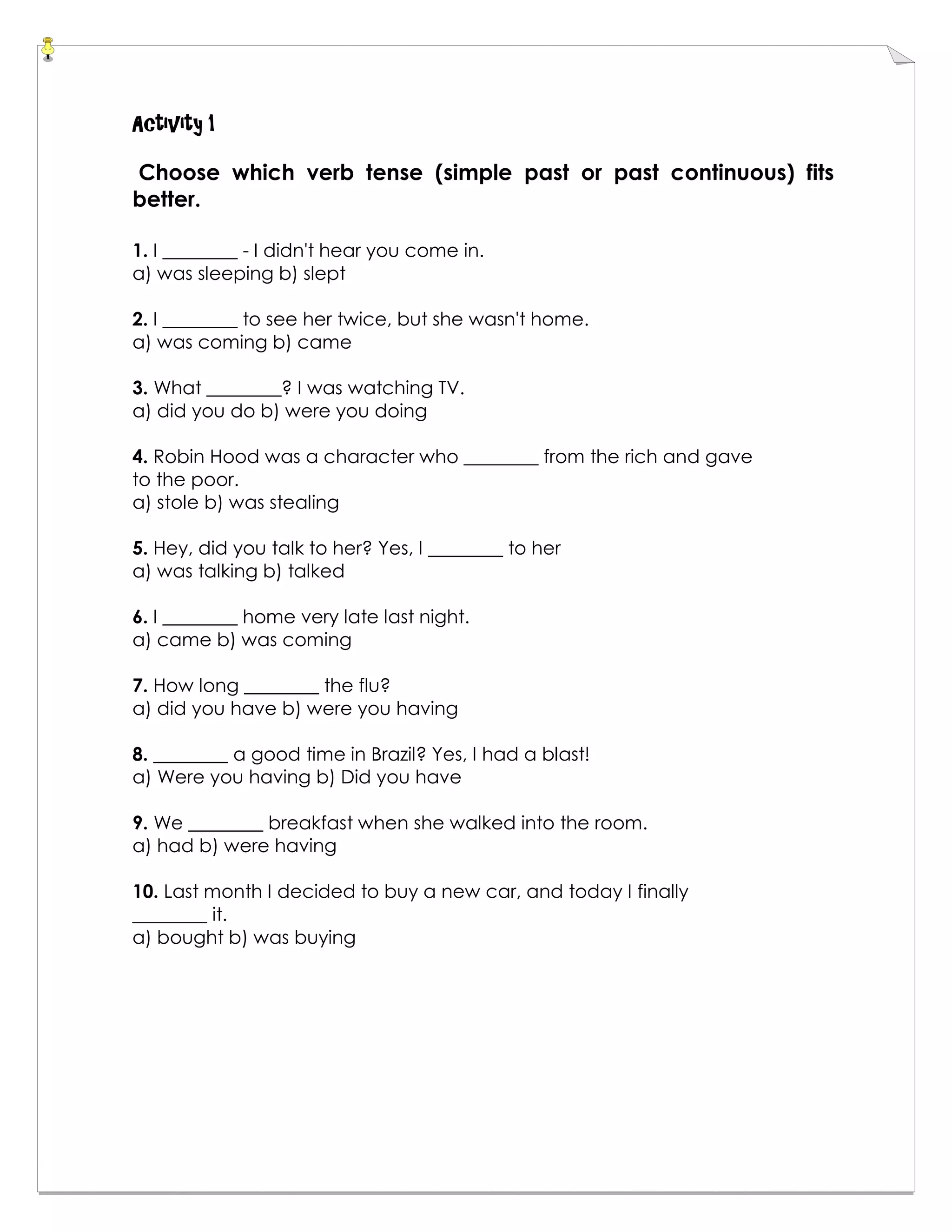 Activity 1
Choose which verb tense (simple past or past continuous) fits
better.
1. I ________ - I didn't hear you come in.
a) was sleeping b) slept
2. I ________ to see her twice, but she wasn't home.
a) was coming b) came
3. What ________? I was watching TV.
a) did you do b) were you doing
4. Robin Hood was a character who ________ from the rich and gave
to the poor.
a) stole b) was stealing
5. Hey, did you talk to her? Yes, I ________ to her
a) was talking b) talked
6. I ________ home very late last night.
a) came b) was coming
7. How long ________ the flu?
a) did you have b) were you having
8. ________ a good time in Brazil? Yes, I had a blast!
a) Were you having b) Did you have
9. We ________ breakfast when she walked into the room.
a) had b) were having
10. Last month I decided to buy a new car, and today I finally
________ it.
a) bought b) was buying
 